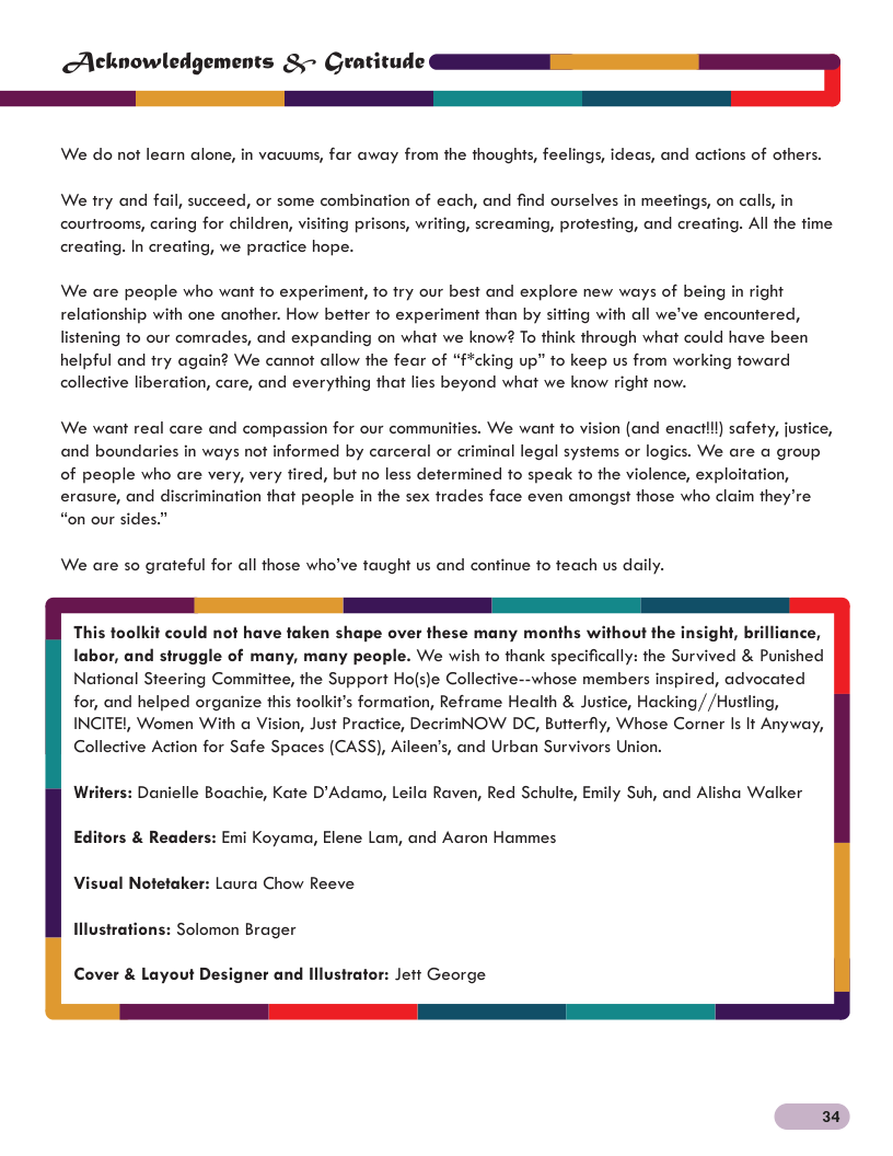Acknowledgements &~ Gra tude= We do not learn alone, in vacuums, far away from the thoughts, feelings, ideas, and actions of others. We try and fail, succeed, or some combination of each, and find ourselves in meefings, on calls, in courtrooms, caring for children, visifing prisons, writing, screaming, profesting, and creafing. Al the fime creating. In creating, we practice hope. We are people who want fo experiment, fo fry our best and explore new ways of being in right relationship with one another. How betfer fo experiment than by sitfing with all we’ve encountered, listening fo our comrades, and expanding on what we know? To think through what could have been helpful and fry again? We cannot allow the fear of “fcking up” fo keep us from working foward collective liberation, care, and everything that lies beyond what we know right now. We want real care and compassion for our communities. We want to vision (and enactll) safety, justice, and boundaries in ways not informed by carceral or criminal legal systems or logics. We are a group of people who are very, very fired, but no less determined fo speck o the violence, exploitation, erasure, and discrimination that people in the sex trades face even amongst those who claim they’re “on our sides.” We are so grateful for all those who’ve taught us and continue fo teach us daily. This toolkit could not have taken shape over these many months without the insight, brilliance, labor, and struggle of many, many people. We wish fo thank specifically: the Survived & Punished National Steering Commitiee, the Support Ho(s)e Collective--whose members inspired, advocated for, and helped organize this toolkit’s formation, Reframe Health & Justice, Hacking//Hustling, INCITEL, Women With a Vision, Just Practice, DecrimNOW DC, Butterfly, Whose Corner s It Anyway, Collective Action for Safe Spaces (CASS), Aileen’s, and Urban Survivors Union. Writers: Danielle Boachie, Kate D’Adamo, Leila Raven, Red Schulte, Emily Suh, and Alisha Walker Editors & Readers: Emi Koyama, Elene Lam, and Aaron Hammes Visual Notetaker: Laura Chow Reeve Illustrations: Solomon Brager Cover & Layout Designer and lllustrator: Jeit George